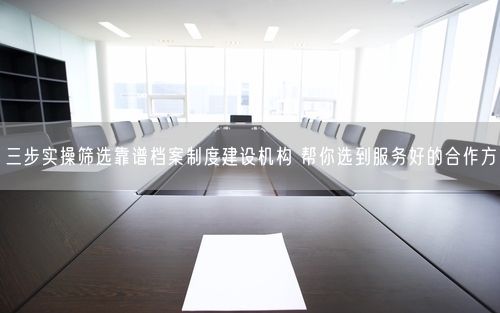 三步实操筛选靠谱档案制度建设机构 帮你选到服务好的合作方