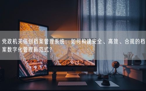 党政机关信创档案管理系统：如何构建安全、高效、合规的档案数字化管理新范式？