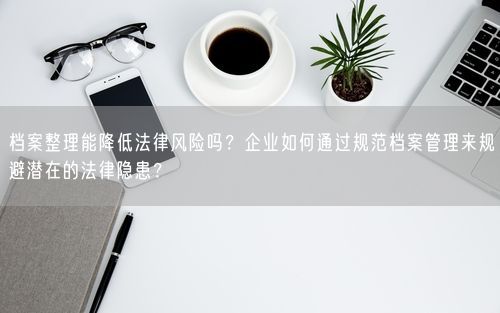 档案整理能降低法律风险吗？企业如何通过规范档案管理来规避潜在的法律隐患？