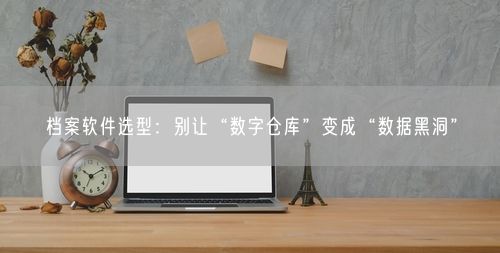 档案软件选型：别让“数字仓库”变成“数据黑洞”