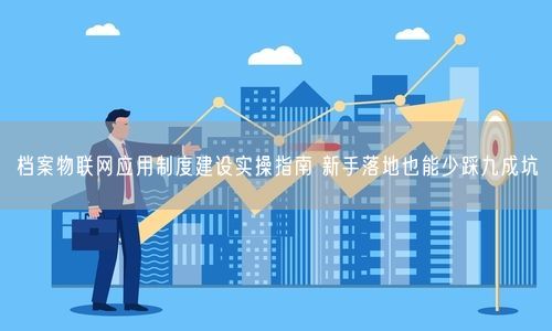 档案物联网应用制度建设实操指南 新手落地也能少踩九成坑