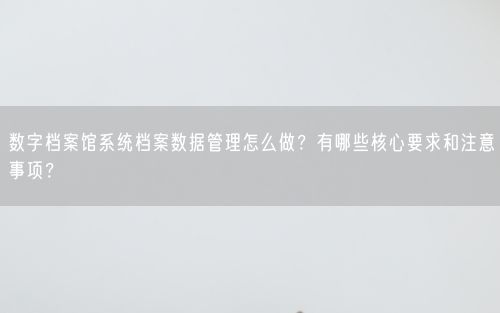 数字档案馆系统档案数据管理怎么做？有哪些核心要求和注意事项？