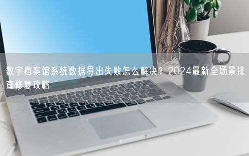 数字档案馆系统数据导出失败怎么解决？2024最新全场景排查修复攻略