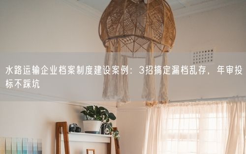 水路运输企业档案制度建设案例：3招搞定漏档乱存，年审投标不踩坑