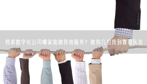 档案数字化公司哪家能做异地服务？教你几招找到靠谱队友