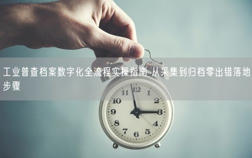 工业普查档案数字化全流程实操指南 从采集到归档零出错落地步骤