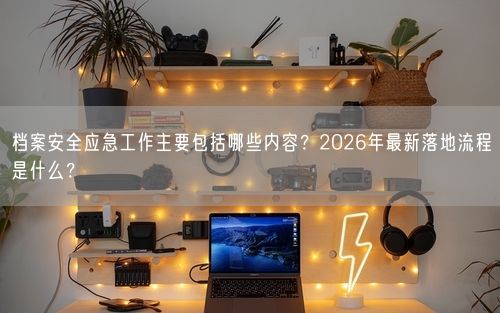 档案安全应急工作主要包括哪些内容？2026年最新落地流程是什么？