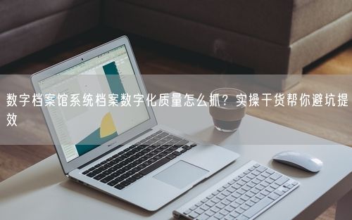 数字档案馆系统档案数字化质量怎么抓？实操干货帮你避坑提效