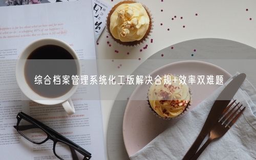 综合档案管理系统化工版解决合规+效率双难题