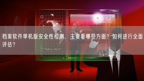 档案软件单机版安全性检测，主要看哪些方面？如何进行全面评估？