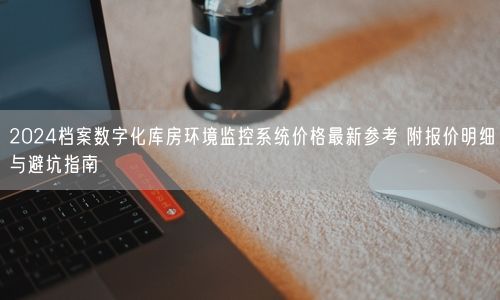 2024档案数字化库房环境监控系统价格最新参考 附报价明细与避坑指南