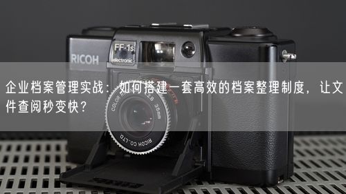 企业档案管理实战：如何搭建一套高效的档案整理制度，让文件查阅秒变快？