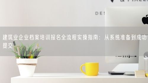 建筑业企业档案培训报名全流程实操指南：从系统准备到成功提交