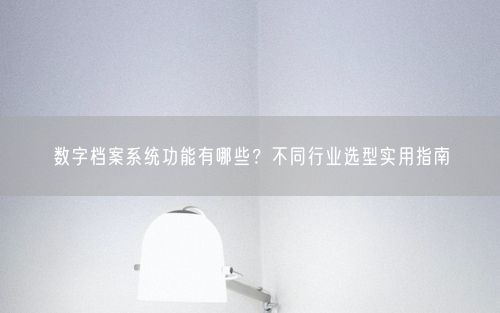 数字档案系统功能有哪些？不同行业选型实用指南