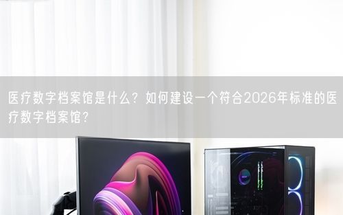 医疗数字档案馆是什么？如何建设一个符合2026年标准的医疗数字档案馆？