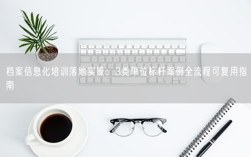 档案信息化培训落地实操：3类单位标杆案例全流程可复用指南