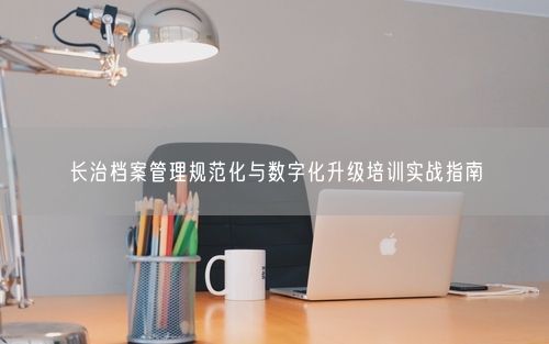 长治档案管理规范化与数字化升级培训实战指南