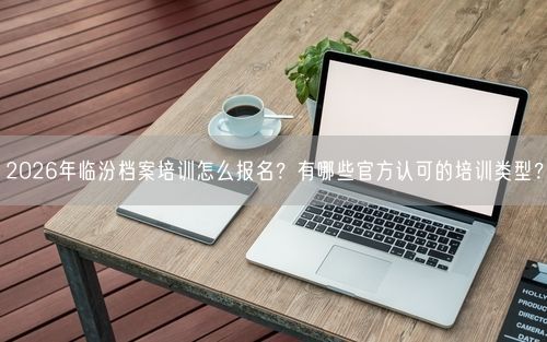 2026年临汾档案培训怎么报名？有哪些官方认可的培训类型？