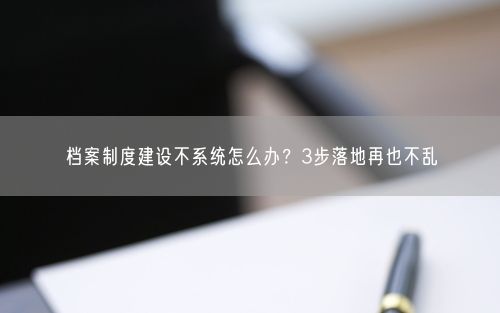 档案制度建设不系统怎么办？3步落地再也不乱