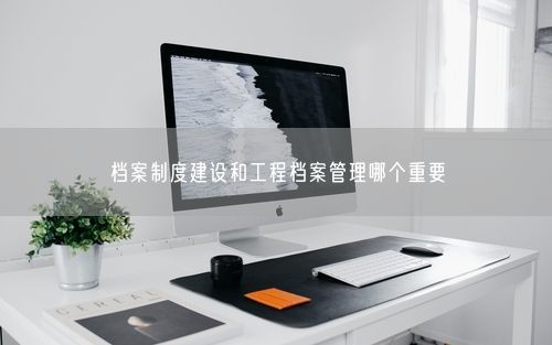 档案制度建设和工程档案管理哪个重要