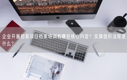 企业开展档案项目档案培训有哪些核心内容？实操组织流程是什么？