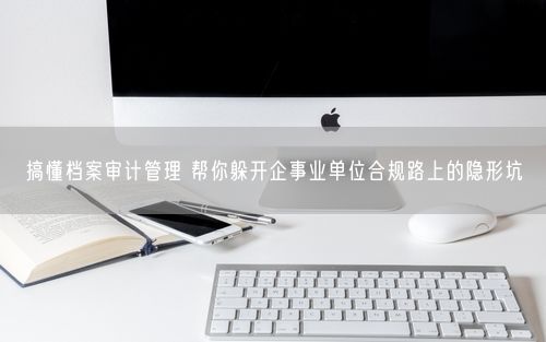 搞懂档案审计管理 帮你躲开企事业单位合规路上的隐形坑
