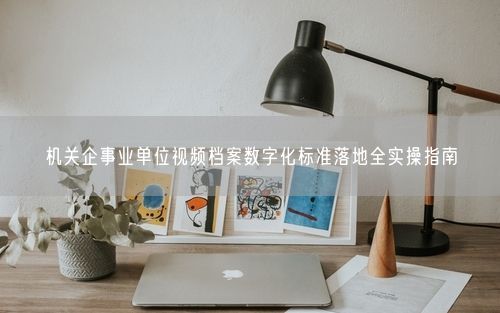 机关企事业单位视频档案数字化标准落地全实操指南