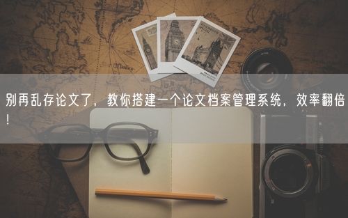别再乱存论文了，教你搭建一个论文档案管理系统，效率翻倍！