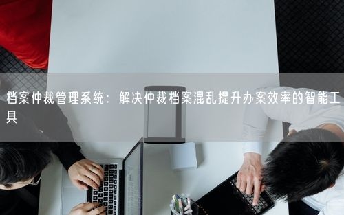 档案仲裁管理系统：解决仲裁档案混乱提升办案效率的智能工具