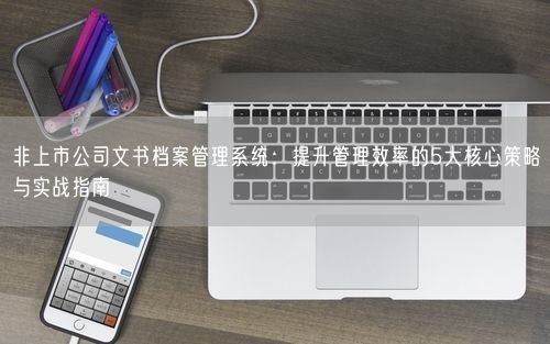 非上市公司文书档案管理系统：提升管理效率的5大核心策略与实战指南
