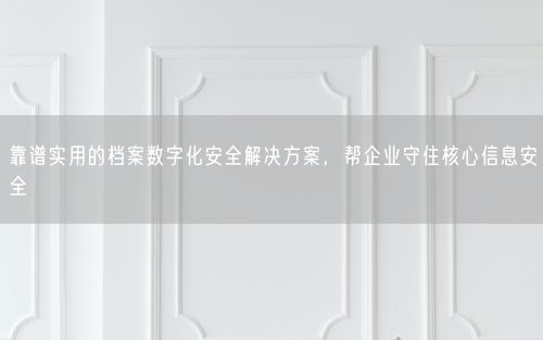 靠谱实用的档案数字化安全解决方案，帮企业守住核心信息安全
