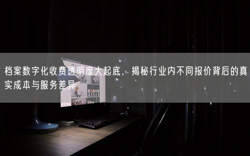 档案数字化收费透明度大起底，揭秘行业内不同报价背后的真实成本与服务差异