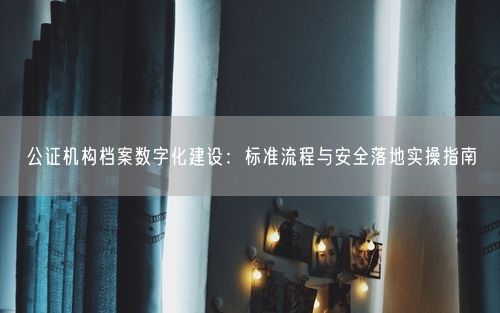 公证机构档案数字化建设：标准流程与安全落地实操指南