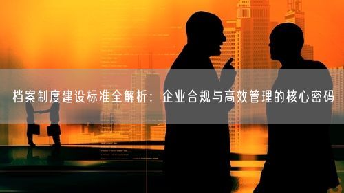 档案制度建设标准全解析：企业合规与高效管理的核心密码