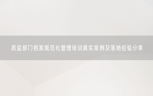 质监部门档案规范化管理培训真实案例及落地经验分享