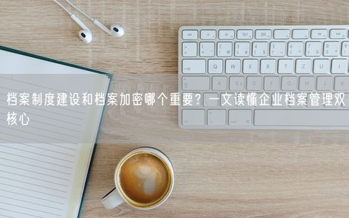 档案制度建设和档案加密哪个重要？一文读懂企业档案管理双核心