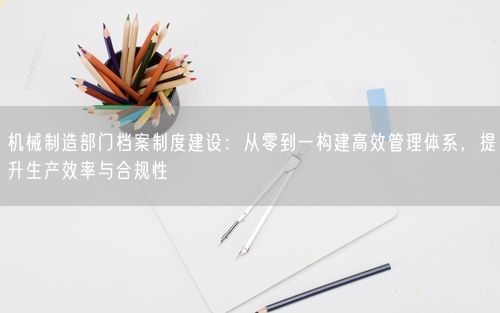 机械制造部门档案制度建设：从零到一构建高效管理体系，提升生产效率与合规性