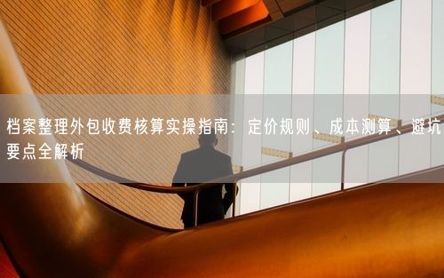 档案整理外包收费核算实操指南：定价规则、成本测算、避坑要点全解析