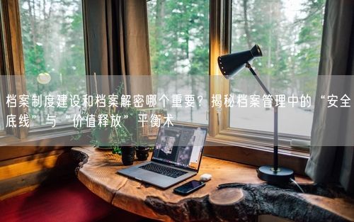 档案制度建设和档案解密哪个重要？揭秘档案管理中的“安全底线”与“价值释放”平衡术