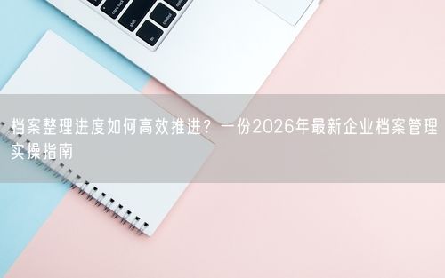 档案整理进度如何高效推进？一份2026年最新企业档案管理实操指南