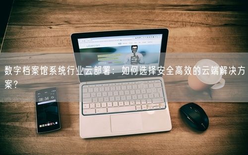 数字档案馆系统行业云部署：如何选择安全高效的云端解决方案？