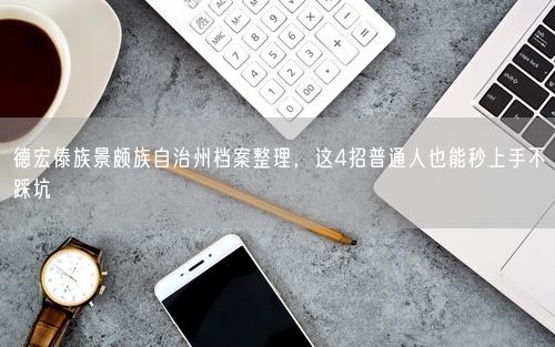 德宏傣族景颇族自治州档案整理，这4招普通人也能秒上手不踩坑
