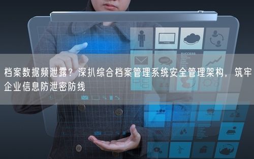 档案数据频泄露？深扒综合档案管理系统安全管理架构，筑牢企业信息防泄密防线