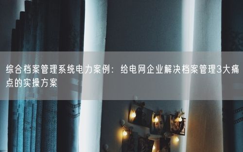 综合档案管理系统电力案例：给电网企业解决档案管理3大痛点的实操方案