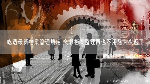 吃透最新档案管理规定 文书档案整理再也不用熬大夜返工
