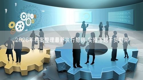 2026年档案整理最新执行细则 实操落地干货指南