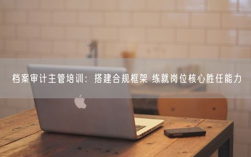 档案审计主管培训：搭建合规框架 练就岗位核心胜任能力