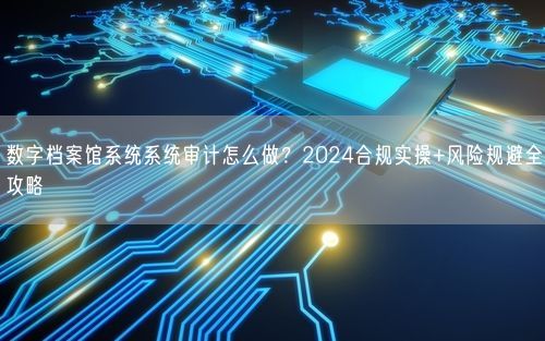 数字档案馆系统系统审计怎么做？2024合规实操+风险规避全攻略