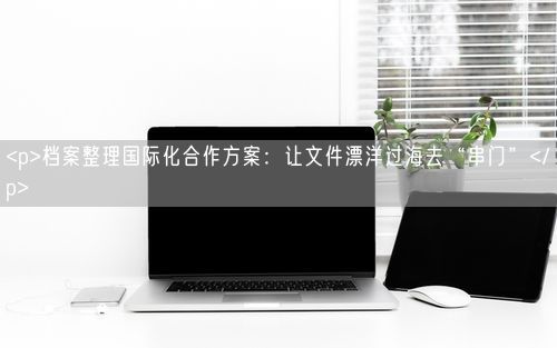 <p>档案整理国际化合作方案：让文件漂洋过海去“串门”</p>