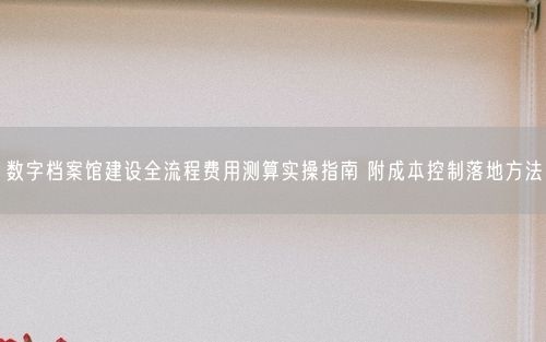 数字档案馆建设全流程费用测算实操指南 附成本控制落地方法